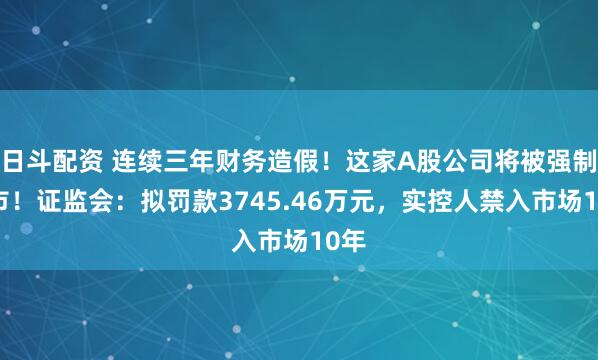日斗配资 连续三年财务造假！这家A股公司将被强制退市！证监会：拟罚款3745.46万元，实控人禁入市场10年