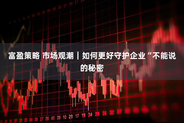 富盈策略 市场观潮|如何更好守护企业“不能说的秘密