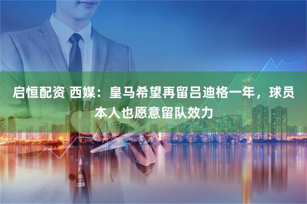 启恒配资 西媒：皇马希望再留吕迪格一年，球员本人也愿意留队效力