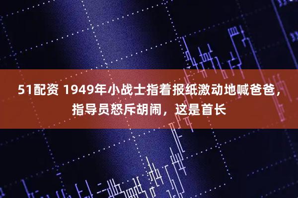 51配资 1949年小战士指着报纸激动地喊爸爸，指导员怒斥胡闹，这是首长