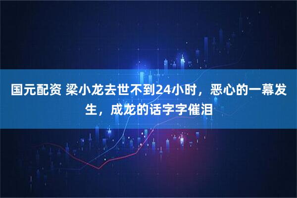 国元配资 梁小龙去世不到24小时，恶心的一幕发生，成龙的话字字催泪