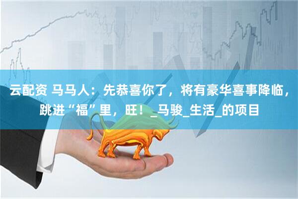 云配资 马马人：先恭喜你了，将有豪华喜事降临，跳进“福”里，旺！_马骏_生活_的项目