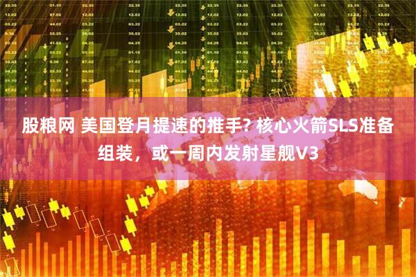 股粮网 美国登月提速的推手? 核心火箭SLS准备组装，或一周内发射星舰V3