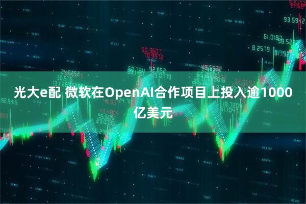 光大e配 微软在OpenAI合作项目上投入逾1000亿美元