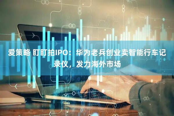 爱策略 盯盯拍IPO:华为老兵创业卖智能行车记录仪,发力海外市场
